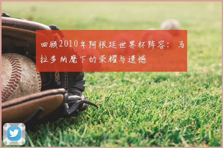 回顾2010年阿根廷世界杯阵容：马拉多纳麾下的荣耀与遗憾