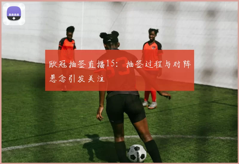 欧冠抽签直播15:抽签过程与对阵悬念引发关注