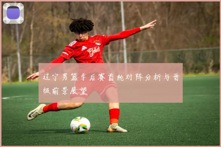 辽宁男篮季后赛首轮对阵分析与晋级前景展望