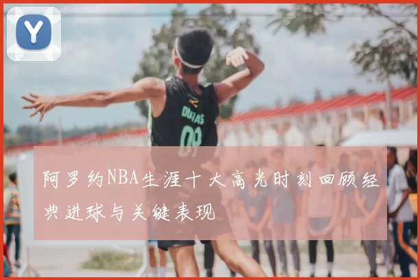阿罗约NBA生涯十大高光时刻回顾经典进球与关键表现