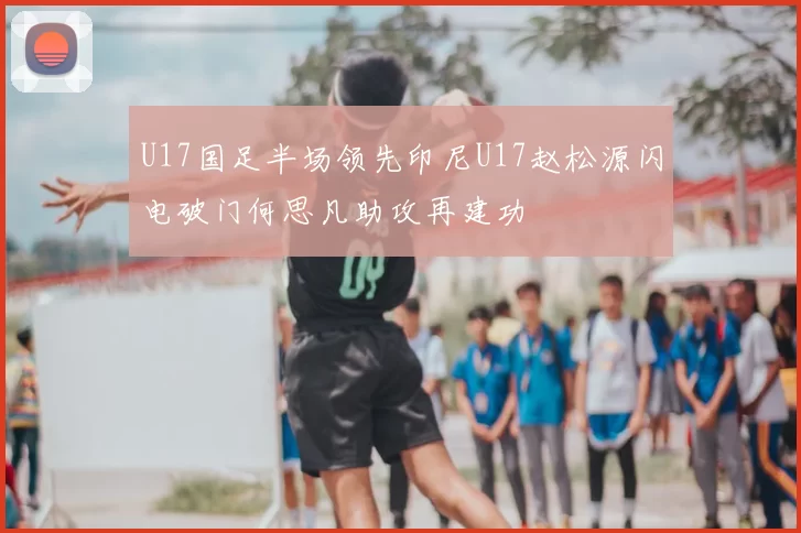 U17国足半场领先印尼U17赵松源闪电破门何思凡助攻再建功