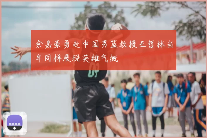 余嘉豪勇赴中国男篮救援王哲林当年同样展现英雄气概