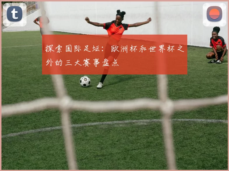 探索国际足坛:欧洲杯和世界杯之外的三大赛事盘点