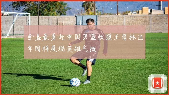 余嘉豪勇赴中国男篮救援王哲林当年同样展现英雄气概