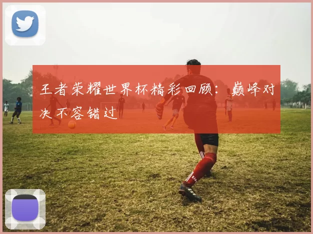 王者荣耀世界杯精彩回顾:巅峰对决不容错过
