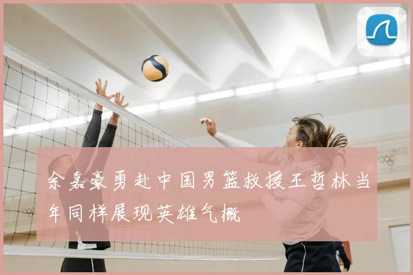 余嘉豪勇赴中国男篮救援王哲林当年同样展现英雄气概