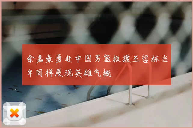 余嘉豪勇赴中国男篮救援王哲林当年同样展现英雄气概