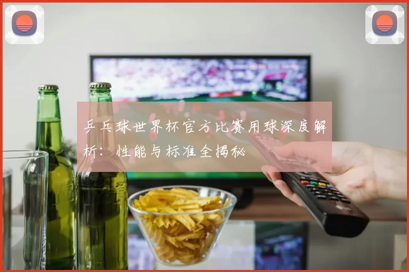 乒乓球世界杯官方比赛用球深度解析:性能与标准全揭秘
