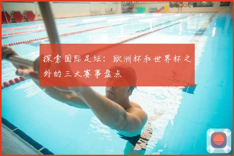 探索国际足坛:欧洲杯和世界杯之外的三大赛事盘点